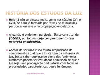    Hoje já não se discute mais, como nos séculos XVII e
    XVIII, se a luz é formada por feixes de minúsculas
    partículas ou se é uma propagação ondulatória.

   A luz não é onde nem partícula. Ela se constitui de
    fótons, partículas cujo comportamento tem
    natureza ondulatória.

   Apesar de ser uma visão muito simplificada da
    compreensão atual que a física tem da natureza da
    luz, basta saber que grande parte dos fenômenos
    luminosos podem ser estudados admitindo-se que a
    luz seja uma propagação ondulatória com todas as
    propriedades características desse fenômeno.

                 Prof. Mario Mancuso - RVS        11
 