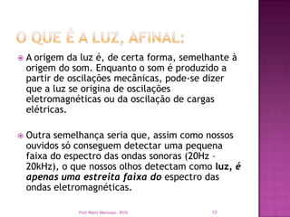    A origem da luz é, de certa forma, semelhante à
    origem do som. Enquanto o som é produzido a
    partir de oscilações mecânicas, pode-se dizer
    que a luz se origina de oscilações
    eletromagnéticas ou da oscilação de cargas
    elétricas.

   Outra semelhança seria que, assim como nossos
    ouvidos só conseguem detectar uma pequena
    faixa do espectro das ondas sonoras (20Hz –
    20kHz), o que nossos olhos detectam como luz, é
    apenas uma estreita faixa do espectro das
    ondas eletromagnéticas.

               Prof. Mario Mancuso - RVS     13
 
