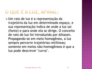  Um raio de luz é a representação da
 trajetória da luz em determinado espaço, e
 sua representação indica de onde a luz sai
 (fonte) e para onde ela se dirige. O conceito
 de raio de luz foi introduzido por Alhazen.
 Propagando-se em meio homogêneo, a luz
 sempre percorre trajetórias retilíneas;
 somente em meios não-homogêneos é que a
 luz pode descrever "curva".



            Prof. Mario Mancuso - RVS   15
 