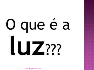 O que é a
luz???
  Prof. Mario Mancuso - RVS   2
 