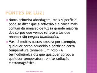  Numa  primeira abordagem, mais superficial,
  pode-se dizer que a reflexão é a causa mais
  comum da emissão de luz (a grande maioria
  dos corpos que vemos reflete a luz que
  recebe) são corpos iluminados.
 Mas há muitas outras causas: por exemplo,
  qualquer corpo aquecido a partir de certa
  temperatura torna-se luminoso - A
  termodinâmica diz que qualquer corpo, a
  qualquer temperatura, emite radiação
  eletromagnética.

            Prof. Mario Mancuso - RVS   20
 