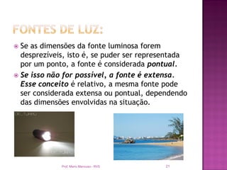  Se as dimensões da fonte luminosa forem
  desprezíveis, isto é, se puder ser representada
  por um ponto, a fonte é considerada pontual.
 Se isso não for possível, a fonte é extensa.
  Esse conceito é relativo, a mesma fonte pode
  ser considerada extensa ou pontual, dependendo
  das dimensões envolvidas na situação.




             Prof. Mario Mancuso - RVS    21
 