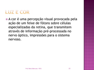A cor é uma percepção visual provocada pela
 ação de um feixe de fótons sobre células
 especializadas da retina, que transmitem
 através de informação pré-processada no
 nervo óptico, impressões para o sistema
 nervoso.




           Prof. Mario Mancuso - RVS   23
 