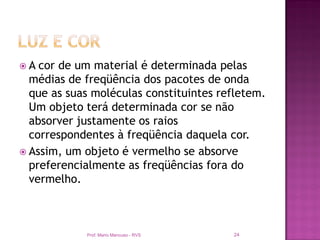 A  cor de um material é determinada pelas
  médias de freqüência dos pacotes de onda
  que as suas moléculas constituintes refletem.
  Um objeto terá determinada cor se não
  absorver justamente os raios
  correspondentes à freqüência daquela cor.
 Assim, um objeto é vermelho se absorve
  preferencialmente as freqüências fora do
  vermelho.



            Prof. Mario Mancuso - RVS   24
 