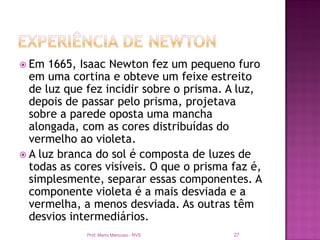  Em  1665, Isaac Newton fez um pequeno furo
  em uma cortina e obteve um feixe estreito
  de luz que fez incidir sobre o prisma. A luz,
  depois de passar pelo prisma, projetava
  sobre a parede oposta uma mancha
  alongada, com as cores distribuídas do
  vermelho ao violeta.
 A luz branca do sol é composta de luzes de
  todas as cores visíveis. O que o prisma faz é,
  simplesmente, separar essas componentes. A
  componente violeta é a mais desviada e a
  vermelha, a menos desviada. As outras têm
  desvios intermediários.
             Prof. Mario Mancuso - RVS    27
 