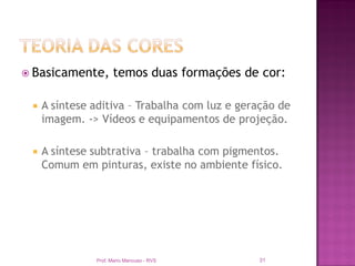  Basicamente,       temos duas formações de cor:

    A síntese aditiva – Trabalha com luz e geração de
     imagem. -> Vídeos e equipamentos de projeção.

    A síntese subtrativa – trabalha com pigmentos.
     Comum em pinturas, existe no ambiente físico.




               Prof. Mario Mancuso - RVS       31
 