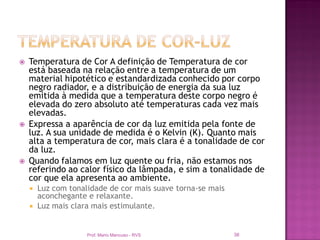    Temperatura de Cor A definição de Temperatura de cor
    está baseada na relação entre a temperatura de um
    material hipotético e estandardizada conhecido por corpo
    negro radiador, e a distribuição de energia da sua luz
    emitida à medida que a temperatura deste corpo negro é
    elevada do zero absoluto até temperaturas cada vez mais
    elevadas.
   Expressa a aparência de cor da luz emitida pela fonte de
    luz. A sua unidade de medida é o Kelvin (K). Quanto mais
    alta a temperatura de cor, mais clara é a tonalidade de cor
    da luz.
   Quando falamos em luz quente ou fria, não estamos nos
    referindo ao calor físico da lâmpada, e sim a tonalidade de
    cor que ela apresenta ao ambiente.
       Luz com tonalidade de cor mais suave torna-se mais
        aconchegante e relaxante.
       Luz mais clara mais estimulante.


                     Prof. Mario Mancuso - RVS               36
 
