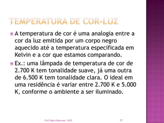 A  temperatura de cor é uma analogia entre a
  cor da luz emitida por um corpo negro
  aquecido até a temperatura especificada em
  Kelvin e a cor que estamos comparando.
 Ex.: uma lâmpada de temperatura de cor de
  2.700 K tem tonalidade suave, já uma outra
  de 6.500 K tem tonalidade clara. O ideal em
  uma residência é variar entre 2.700 K e 5.000
  K, conforme o ambiente a ser iluminado.



            Prof. Mario Mancuso - RVS   37
 