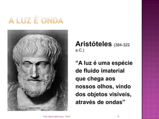Aristóteles (384-322
                            a.C.)


                            “A luz é uma espécie
                            de fluído imaterial
                            que chega aos
                            nossos olhos, vindo
                            dos objetos visíveis,
                            através de ondas”

Prof. Mario Mancuso - RVS                  4
 
