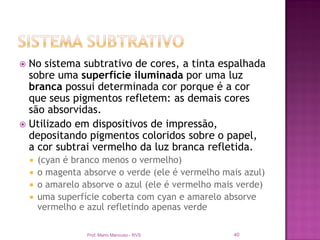  No sistema subtrativo de cores, a tinta espalhada
  sobre uma superfície iluminada por uma luz
  branca possui determinada cor porque é a cor
  que seus pigmentos refletem: as demais cores
  são absorvidas.
 Utilizado em dispositivos de impressão,
  depositando pigmentos coloridos sobre o papel,
  a cor subtrai vermelho da luz branca refletida.
       (cyan é branco menos o vermelho)
       o magenta absorve o verde (ele é vermelho mais azul)
       o amarelo absorve o azul (ele é vermelho mais verde)
       uma superfície coberta com cyan e amarelo absorve
        vermelho e azul refletindo apenas verde

                   Prof. Mario Mancuso - RVS        40
 