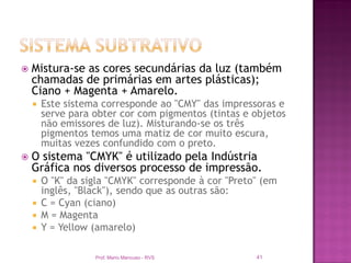   Mistura-se as cores secundárias da luz (também
    chamadas de primárias em artes plásticas);
    Ciano + Magenta + Amarelo.
       Este sistema corresponde ao "CMY" das impressoras e
        serve para obter cor com pigmentos (tintas e objetos
        não emissores de luz). Misturando-se os três
        pigmentos temos uma matiz de cor muito escura,
        muitas vezes confundido com o preto.
   O sistema "CMYK" é utilizado pela Indústria
    Gráfica nos diversos processo de impressão.
     O "K" da sigla "CMYK" corresponde à cor "Preto" (em
      inglês, "Black"), sendo que as outras são:
     C = Cyan (ciano)
     M = Magenta
     Y = Yellow (amarelo)


                   Prof. Mario Mancuso - RVS         41
 