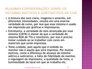    A mistura dos tons ciano, magenta e amarelo, em
    diferentes intensidades, resulta em uma enorme
    variedade de cores, por isso que esse sistema é usado
    em impressão por gráficas e impressoras.
   Entretanto, a variedade de tons alcançada por esse
    sistema (CMYK) é menor do que a variedade do
    sistema RGB de TVs e monitores, por isso é preciso
    tomar cuidado ao se trabalhar com cores em
    materiais que serão impressos.
   Tome cuidado, pois aquilo que é exibido no
    monitor não é aquilo que será impresso. Por muitos
    motivos, como a diferença de alcançe do sistema
    aditivo e subtrativo, a falta de fidelidade do monitor,
    a regulagem da impressora, a qualidade da tinta, a
    luminosidade do local em que se trabalha etc.
                 Prof. Mario Mancuso - RVS         43
 