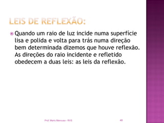  Quando  um raio de luz incide numa superfície
 lisa e polida e volta para trás numa direção
 bem determinada dizemos que houve reflexão.
 As direções do raio incidente e refletido
 obedecem a duas leis: as leis da reflexão.




           Prof. Mario Mancuso - RVS   48
 