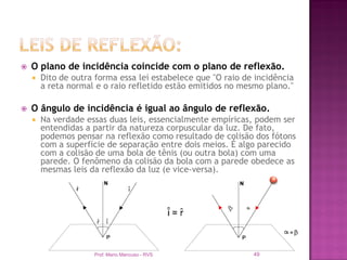    O plano de incidência coincide com o plano de reflexão.
       Dito de outra forma essa lei estabelece que "O raio de incidência
        a reta normal e o raio refletido estão emitidos no mesmo plano."

   O ângulo de incidência é igual ao ângulo de reflexão.
       Na verdade essas duas leis, essencialmente empíricas, podem ser
        entendidas a partir da natureza corpuscular da luz. De fato,
        podemos pensar na reflexão como resultado de colisão dos fótons
        com a superfície de separação entre dois meios. É algo parecido
        com a colisão de uma bola de tênis (ou outra bola) com uma
        parede. O fenômeno da colisão da bola com a parede obedece as
        mesmas leis da reflexão da luz (e vice-versa).




                     Prof. Mario Mancuso - RVS                49
 