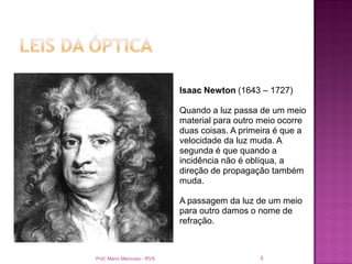 Isaac Newton (1643 – 1727)

                            Quando a luz passa de um meio
                            material para outro meio ocorre
                            duas coisas. A primeira é que a
                            velocidade da luz muda. A
                            segunda é que quando a
                            incidência não é oblíqua, a
                            direção de propagação também
                            muda.

                            A passagem da luz de um meio
                            para outro damos o nome de
                            refração.



Prof. Mario Mancuso - RVS                      5
 
