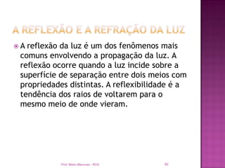 A reflexão da luz é um dos fenômenos mais
 comuns envolvendo a propagação da luz. A
 reflexão ocorre quando a luz incide sobre a
 superfície de separação entre dois meios com
 propriedades distintas. A reflexibilidade é a
 tendência dos raios de voltarem para o
 mesmo meio de onde vieram.




            Prof. Mario Mancuso - RVS   50
 