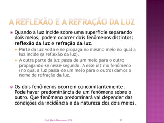    Quando a luz incide sobre uma superfície separando
    dois meios, podem ocorrer dois fenômenos distintos:
    reflexão da luz e refração da luz.
     Parte da luz volta e se propaga no mesmo meio no qual a
      luz incide (a reflexão da luz).
     A outra parte da luz passa de um meio para o outro
      propagando-se nesse segundo. A esse último fenômeno
      (no qual a luz passa de um meio para o outro) damos o
      nome de refração da luz.

   Os dois fenômenos ocorrem concomitantemente.
    Pode haver predominância de um fenômeno sobre o
    outro. Que fenômeno predominará vai depender das
    condições da incidência e da natureza dos dois meios.


                 Prof. Mario Mancuso - RVS           51
 