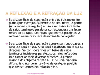    Se a superfície de separação entre os dois meios for
    plana (por exemplo, superfície de um metal) e polida
    (uma superfície regular) então a um feixe incidente
    de raios luminosos paralelos corresponderá um feixe
    refletido de raios luminosos igualmente paralelos. A
    reflexão nesse caso será denominada de regular.

   Se a superfície de separação apresentar rugosidades a
    reflexão será difusa. A luz será espalhada em todas as
    direções. Se considerarmos um feixe de raios
    luminosos incidentes paralelos, os raios refletidos
    irão tomar as mais diversas direções. A grande
    maioria dos objetos reflete a luz de uma maneira
    difusa. Isso nos permite vê-lo de qualquer posição
    que nos situarmos em relação a ele.

                 Prof. Mario Mancuso - RVS        53
 