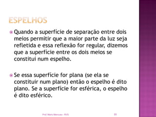  Quando  a superfície de separação entre dois
 meios permitir que a maior parte da luz seja
 refletida e essa reflexão for regular, dizemos
 que a superfície entre os dois meios se
 constitui num espelho.

 Seessa superfície for plana (se ela se
 constituir num plano) então o espelho é dito
 plano. Se a superfície for esférica, o espelho
 é dito esférico.


            Prof. Mario Mancuso - RVS    55
 