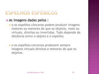  As   imagens dadas pelos :
    o os espelhos côncavos podem produzir imagens
     maiores ou menores do que os objetos, reais ou
     virtuais, direitas ou invertidas. Tudo depende da
     distância entre o objeto e o espelho;

    o os espelhos convexos produzem sempre
     imagens virtuais direitas e menores do que os
     objetos.




               Prof. Mario Mancuso - RVS        59
 