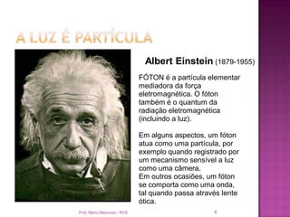 Albert Einstein (1879-1955)
                            FÓTON é a partícula elementar
                            mediadora da força
                            eletromagnética. O fóton
                            também é o quantum da
                            radiação eletromagnética
                            (incluindo a luz).

                            Em alguns aspectos, um fóton
                            atua como uma partícula, por
                            exemplo quando registrado por
                            um mecanismo sensível a luz
                            como uma câmera.
                            Em outros ocasiões, um fóton
                            se comporta como uma onda,
                            tal quando passa através lente
                            ótica.
Prof. Mario Mancuso - RVS                         6
 
