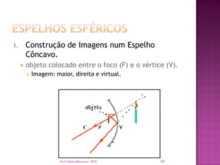 1.       Construção de Imagens num Espelho
         Côncavo.
        objeto colocado entre o foco (F) e o vértice (V).
            Imagem: maior, direita e virtual.




                       Prof. Mario Mancuso - RVS    64
 