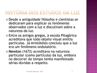  Desde  a antiguidade filósofos e cientistas se
  dedicaram para explicar os fenômenos
  observados com a luz e discutiram sobre a
  natureza da luz.
 Entre os antigos gregos, a escola Pitagórica
  acreditava que todo objeto visual emitia
  partículas. Já Aristóteles concluiu que a luz
  era um fenômeno ondulatório.
 Newton (1672) acreditava na natureza
  particular (como partícula) da luz, embora
  no decorrer do tempo tenha manifestado
  sérias dúvidas a respeito.

             Prof. Mario Mancuso - RVS     7
 