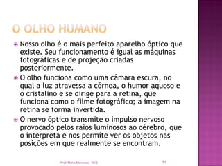  Nosso olho é o mais perfeito aparelho óptico que
  existe. Seu funcionamento é igual as máquinas
  fotográficas e de projeção criadas
  posteriormente.
 O olho funciona como uma câmara escura, no
  qual a luz atravessa a córnea, o humor aquoso e
  o cristalino e se dirige para a retina, que
  funciona como o filme fotográfico; a imagem na
  retina se forma invertida.
 O nervo óptico transmite o impulso nervoso
  provocado pelos raios luminosos ao cérebro, que
  o interpreta e nos permite ver os objetos nas
  posições em que realmente se encontram.

             Prof. Mario Mancuso - RVS     71
 