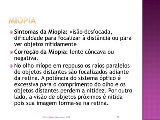  Sintomas   da Miopia: visão desfocada,
  dificuldade para focalizar à distância ou para
  ver objetos nitidamente
 Correção da Miopia: lente côncava ou
  negativa.
 No olho míope em repouso os raios paralelos
  de objetos distantes são focalizados adiante
  da retina. A potência do sistema óptico é
  excessiva para o comprimento do olho e os
  objetos distantes perdem a nitidez. Por outro
  lado, a visão de objetos próximos é nitida
  pois sua imagem forma-se na retina.

             Prof. Mario Mancuso - RVS   77
 