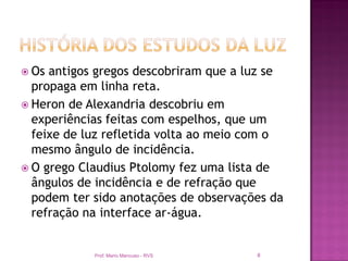  Os antigos gregos descobriram que a luz se
  propaga em linha reta.
 Heron de Alexandria descobriu em
  experiências feitas com espelhos, que um
  feixe de luz refletida volta ao meio com o
  mesmo ângulo de incidência.
 O grego Claudius Ptolomy fez uma lista de
  ângulos de incidência e de refração que
  podem ter sido anotações de observações da
  refração na interface ar-água.


            Prof. Mario Mancuso - RVS   8
 