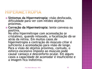  Sintomas da Hipermetropia: visão desfocada,
  dificuldade para ver com nitidez objetos
  próximos.
 Correção da Hipermetropia: lente convexa ou
  positiva.
  No olho hipermétrope com acomodação (e
  cristalino), quando relaxado, a focalização dá-se
  atrás da retina. Em muitos casos de
  hipermetropia a contração do músculo ciliar é
  suficiente à acomodação para visão de longe.
  Para a visão de objetos próximos, contudo, o
  esforço excessivo imposto ao músculo pode
  causar cansaço e desconforto ocular. Em alguns
  casos a capacidade de acomodar é insuficiente e
  a imagem fica indistinta.

              Prof. Mario Mancuso - RVS     80
 