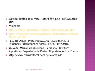    Material cedido pela Profa. Ester Fér e pelo Prof. Maurilio
    DNA
   Wikipedia
   http://umpoucosobrecor.wordpress.com/category/cor/
   http://www.akarilampadas.com.br/informacoes/temperat
    ura-de-cor.php
   TEIA DO SABER – Profa Paula Maria Neves Rodrigues
    Fernandes – Universidade Santa Cecilia – UNISANTA
   Azevedo, Manuel e Figueiredo, Fernando - Instituto
    Superior de Engenharia do Porto - Departamento de Física.
   http://www.oticasbifocal.com.br/Miopia.asp




                  Prof. Mario Mancuso - RVS             83
 