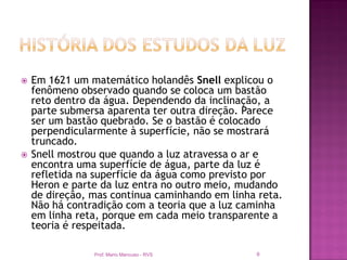    Em 1621 um matemático holandês Snell explicou o
    fenômeno observado quando se coloca um bastão
    reto dentro da água. Dependendo da inclinação, a
    parte submersa aparenta ter outra direção. Parece
    ser um bastão quebrado. Se o bastão é colocado
    perpendicularmente à superfície, não se mostrará
    truncado.
   Snell mostrou que quando a luz atravessa o ar e
    encontra uma superfície de água, parte da luz é
    refletida na superfície da água como previsto por
    Heron e parte da luz entra no outro meio, mudando
    de direção, mas continua caminhando em linha reta.
    Não há contradição com a teoria que a luz caminha
    em linha reta, porque em cada meio transparente a
    teoria é respeitada.

                Prof. Mario Mancuso - RVS       9
 