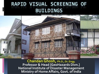 RAPID VISUAL SCREENING OF
BUILDINGS
Chandan Ghosh, Ph.D., Dr. Engg.
Professor & Head [GeoHazards Divn.]
National Institute of Disaster Management
Ministry of Home Affairs, Govt. of India
 