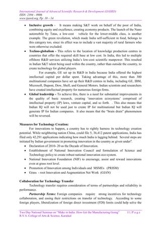 International Journal of Advanced Scientific Research & Development (IJASRD)
ISSN: 2394 – 8906
www.ijasrd.org, Pp: 10 – 14
Two Day National Seminar on “Make in India: How Get the Manufacturing Going” 11 | P a g e
R.V.S. College of Arts & Science, Karaikal
 Inclusive growth - It means making S&T work on behalf of the poor of India,
combining equity and excellence, creating economy products. The launch of the Nano
automobile by Tatas, a low-cost vehicle for the lower-middle class, is another
example. The green revolution, which made India self-sufficient in food, belongs to
this category too, since its effect was to include a vast majority of rural farmers who
were otherwise excluded.
 Techno-globalism - This refers to the location of knowledge production centres in
countries that offer the required skill base at low cost. In India, this led to multiple
offshore R&D services utilizing India’s low-cost scientific manpower. This resulted
in Indian S&T talent being used within the country, rather than outside the country, to
create technology for global players.
For example, GE set up its R&D in India because India offered the highest
intellectual capital per dollar spent. Taking advantage of this, more than 300
multinational companies have set up their R&D centres in India, including GE, IBM,
Microsoft, Dupont, Dow, Shell, and General Motors. Indian scientists and researchers
have created intellectual property for numerous foreign firms.
 Global leadership - To achieve this, there is a need for substantial improvements in
the quality of basic research, creating ‘innovation ecosystems’ comprised of
intellectual property (IP) laws, venture capital, and so forth. . This also means that
Indian IQ will not be used just to create IP for multinational but Indian IQ will
generate IP for Indian companies. It also means that the “brain drain” phenomenon
will be reversed.
Measures for Technology Creation:
For innovations to happen, a country has to rightly harness its technology creation
potential. While neighboring nation China, could file 5, 36,412 patent applications, India has
filed only 42,291 applications indicating how much India is lagging behind. Several steps are
initiated by Indian government in promoting innovation in the country as given under4
.
 Declaration of 2010- 20 as the Decade of Innovation.
 Establishment of National Innovation Council and formulation of Science and
Technology policy to create robust national innovation eco-system.
 National Innovation Foundation (NIF) to encourage, assist and reward innovations
even at grass root level.
 Promotion of Innovation among Individuals and MSMEs (PRISM)
 Grass - root Innovation and Augmentation Net Work (GIAN)
Collaboration for Technology Transfer
Technology transfer requires consideration of terms of partnerships and reliability in
performance.
Partnership Terms: Foreign companies require strong incentives for technology
collaboration, and easing their restrictions on transfer of technology. According to some
foreign players, liberalization of foreign direct investment (FDI) limits could help solve the
 