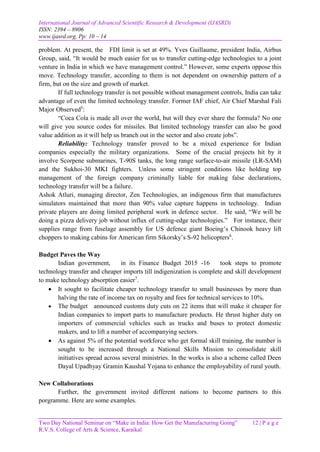 International Journal of Advanced Scientific Research & Development (IJASRD)
ISSN: 2394 – 8906
www.ijasrd.org, Pp: 10 – 14
Two Day National Seminar on “Make in India: How Get the Manufacturing Going” 12 | P a g e
R.V.S. College of Arts & Science, Karaikal
problem. At present, the FDI limit is set at 49%. Yves Guillaume, president India, Airbus
Group, said, “It would be much easier for us to transfer cutting-edge technologies to a joint
venture in India in which we have management control.” However, some experts oppose this
move. Technology transfer, according to them is not dependent on ownership pattern of a
firm, but on the size and growth of market.
If full technology transfer is not possible without management controls, India can take
advantage of even the limited technology transfer. Former IAF chief, Air Chief Marshal Fali
Major Observed5
:
“Coca Cola is made all over the world, but will they ever share the formula? No one
will give you source codes for missiles. But limited technology transfer can also be good
value addition as it will help us branch out in the sector and also create jobs”.
Reliability: Technology transfer proved to be a mixed experience for Indian
companies especially the military organizations. Some of the crucial projects hit by it
involve Scorpene submarines, T-90S tanks, the long range surface-to-air missile (LR-SAM)
and the Sukhoi-30 MKI fighters. Unless some stringent conditions like holding top
management of the foreign company criminally liable for making false declarations,
technology transfer will be a failure.
Ashok Atluri, managing director, Zen Technologies, an indigenous firm that manufactures
simulators maintained that more than 90% value capture happens in technology. Indian
private players are doing limited peripheral work in defence sector. He said, “We will be
doing a pizza delivery job without influx of cutting-edge technologies.” For instance, their
supplies range from fuselage assembly for US defence giant Boeing’s Chinook heavy lift
choppers to making cabins for American firm Sikorsky’s S-92 helicopters6
.
Budget Paves the Way
Indian government, in its Finance Budget 2015 -16 took steps to promote
technology transfer and cheaper imports till indigenization is complete and skill development
to make technology absorption easier7
.
 It sought to facilitate cheaper technology transfer to small businesses by more than
halving the rate of income tax on royalty and fees for technical services to 10%.
 The budget announced customs duty cuts on 22 items that will make it cheaper for
Indian companies to import parts to manufacture products. He thrust higher duty on
importers of commercial vehicles such as trucks and buses to protect domestic
makers, and to lift a number of accompanying sectors.
 As against 5% of the potential workforce who get formal skill training, the number is
sought to be increased through a National Skills Mission to consolidate skill
initiatives spread across several ministries. In the works is also a scheme called Deen
Dayal Upadhyay Gramin Kaushal Yojana to enhance the employability of rural youth.
New Collaborations
Further, the government invited different nations to become partners to this
porgramme. Here are some examples.
 