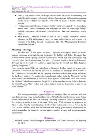 International Journal of Advanced Scientific Research & Development (IJASRD)
ISSN: 2394 – 8906
www.ijasrd.org, Pp: 10 – 14
Two Day National Seminar on “Make in India: How Get the Manufacturing Going” 13 | P a g e
R.V.S. College of Arts & Science, Karaikal
 Israel, a tiny country which has fought enemies from all around by developing new
technologies to intercept rockets and missiles, has expressed willingness to cooperate
closely in the defence and security sector with its offers of flexible technology
transfer8
.
 Turkey is among the focused countries for the Tata Group, especially for its steel and
power arms. Turkish companies can participate in areas of technology, energy,
machine equipment, infrastructure, petrochemicals, food and processing, among
others9
.
 Arun Kumar, Director General of the US and Foreign Commercial Service,
reiterated the US' willingness to partner on merit and innovation, and to share best
practices with India, through programmes like the ‘Manufacturing Extension
Partnership Network’10
.
Absorbing Technology
Recently, the US has agreed to share high-end technologies related to aircraft
carriers, unmanned aerial vehicles and hot engines for fighters with India. However, they
express doubts on the capacity of Indian companies to absorb high-end technologies. Top
executive of an American aerospace firm said: “It’s not as simple as throwing designs and
drawings across the wall. The aerospace ecosystem has to be such that India becomes
globally competitive.11
However, some Indian SMEs are giving hope in this aspect. Krishna Industries, headed by its
Chairman Ashwin Shah rose to the occasion and accepted the challenge. After months of
R&D and support from the DRDO, the company manufactured Bulb bars freeing India from
the burden of imports. The engineering breakthrough makes India the 5th country in the
world to make a warship from its own steel. It was a proud feat for India and it was awarded
the ‘Defense Technology Absorption Award 2013. At the award ceremony, Ashwin Shah told
the Prime Minister, “Sir, you had said Come, make in India and I am proud to say yes we
made it in India12
!”
Conclusion
The Indian government’s recent initiative to accelerate Make in India is a welcome
step. In the coming years, India should aim for world leadership in at least some areas. Future
Indian science should be based on creativity. Realizing science as a social movement, and
developing a scientific temper, is the need of the hour. While stepping up investment on
R&D is vital, it is the commitment and creativity that matters most. This is proved by the
ISRO which launched Mars and this demands not merely governmental programmes but
actions undertaken by leaders in various sectors, people’s groups, and non-governmental
organizations.
References
[1] Aarathi Krishnan, The Modi imprint on the Budget, The Hindu, Business Line, February
28, 2015.
 