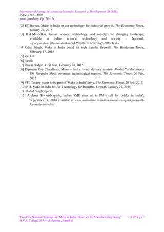 International Journal of Advanced Scientific Research & Development (IJASRD)
ISSN: 2394 – 8906
www.ijasrd.org, Pp: 10 – 14
Two Day National Seminar on “Make in India: How Get the Manufacturing Going” 14 | P a g e
R.V.S. College of Arts & Science, Karaikal
[2] ET Bureau, Make in India to use technology for industrial growth, The Economic Times,
January 22, 2015.
[3] R.A.Mashelkar, Indian science, technology, and society: the changing landscape,
available at Indian science, technology and society – National.
nif.org.in/dwn_files/mashelkar/S&T%20Article%20by%20RAM.doc.
[4 Rahul Singh, Make in India could hit tech transfer firewall, The Hindustan Times,
February 17, 2015
[5] loc. Cit.
[6] loc.cit
[7] Union Budget, First Post, February 28, 2015.
[8] Dipanjan Roy Chaudhury, Make in India: Israeli defence minister Moshe Ya’alon meets
PM Narendra Modi, promises technological support, The Economic Times, 20 Feb,
2015
[9] PTI, Turkey wants to be part of 'Make in India' drive, The Economic Times, 20 Feb, 2015.
[10] PTI, Make in India to Use Technology for Industrial Growth, January 21, 2015.
[11] Rahul Singh, op.cit.
[12] Archana Tiwari-Nayudu, Indian SME rises up to PM’s call for ‘Make in India’,
September 18, 2014 available at www.mmtonline.in/indian-sme-rises-up-to-pms-call-
for-make-in-india/
 