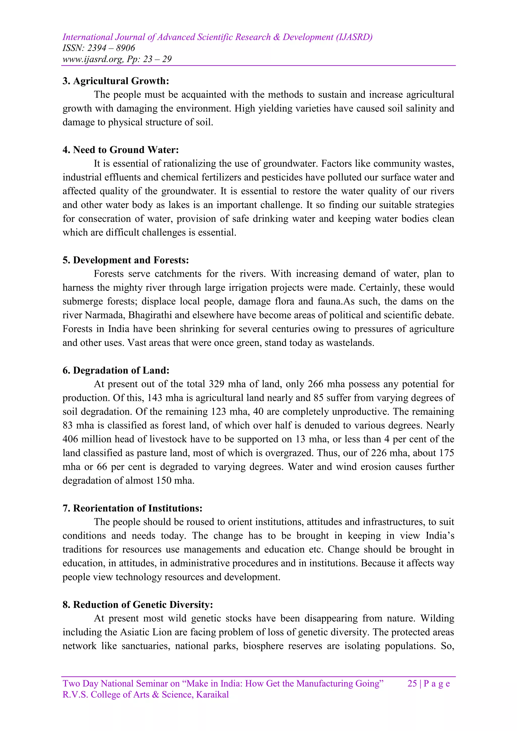 International Journal of Advanced Scientific Research & Development (IJASRD)
ISSN: 2394 – 8906
www.ijasrd.org, Pp: 23 – 29
Two Day National Seminar on “Make in India: How Get the Manufacturing Going” 25 | P a g e
R.V.S. College of Arts & Science, Karaikal
3. Agricultural Growth:
The people must be acquainted with the methods to sustain and increase agricultural
growth with damaging the environment. High yielding varieties have caused soil salinity and
damage to physical structure of soil.
4. Need to Ground Water:
It is essential of rationalizing the use of groundwater. Factors like community wastes,
industrial effluents and chemical fertilizers and pesticides have polluted our surface water and
affected quality of the groundwater. It is essential to restore the water quality of our rivers
and other water body as lakes is an important challenge. It so finding our suitable strategies
for consecration of water, provision of safe drinking water and keeping water bodies clean
which are difficult challenges is essential.
5. Development and Forests:
Forests serve catchments for the rivers. With increasing demand of water, plan to
harness the mighty river through large irrigation projects were made. Certainly, these would
submerge forests; displace local people, damage flora and fauna.As such, the dams on the
river Narmada, Bhagirathi and elsewhere have become areas of political and scientific debate.
Forests in India have been shrinking for several centuries owing to pressures of agriculture
and other uses. Vast areas that were once green, stand today as wastelands.
6. Degradation of Land:
At present out of the total 329 mha of land, only 266 mha possess any potential for
production. Of this, 143 mha is agricultural land nearly and 85 suffer from varying degrees of
soil degradation. Of the remaining 123 mha, 40 are completely unproductive. The remaining
83 mha is classified as forest land, of which over half is denuded to various degrees. Nearly
406 million head of livestock have to be supported on 13 mha, or less than 4 per cent of the
land classified as pasture land, most of which is overgrazed. Thus, our of 226 mha, about 175
mha or 66 per cent is degraded to varying degrees. Water and wind erosion causes further
degradation of almost 150 mha.
7. Reorientation of Institutions:
The people should be roused to orient institutions, attitudes and infrastructures, to suit
conditions and needs today. The change has to be brought in keeping in view India’s
traditions for resources use managements and education etc. Change should be brought in
education, in attitudes, in administrative procedures and in institutions. Because it affects way
people view technology resources and development.
8. Reduction of Genetic Diversity:
At present most wild genetic stocks have been disappearing from nature. Wilding
including the Asiatic Lion are facing problem of loss of genetic diversity. The protected areas
network like sanctuaries, national parks, biosphere reserves are isolating populations. So,
 