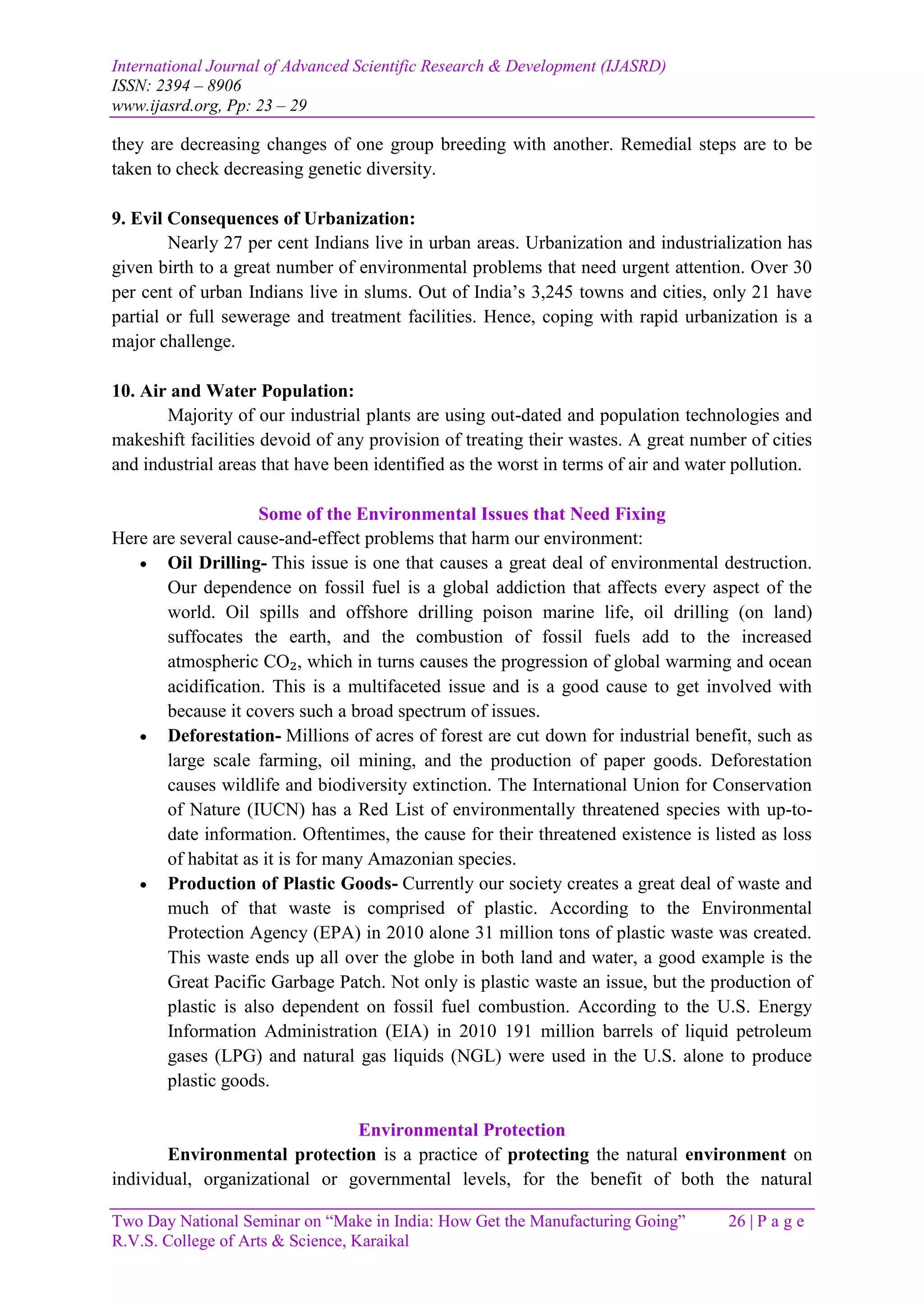 International Journal of Advanced Scientific Research & Development (IJASRD)
ISSN: 2394 – 8906
www.ijasrd.org, Pp: 23 – 29
Two Day National Seminar on “Make in India: How Get the Manufacturing Going” 26 | P a g e
R.V.S. College of Arts & Science, Karaikal
they are decreasing changes of one group breeding with another. Remedial steps are to be
taken to check decreasing genetic diversity.
9. Evil Consequences of Urbanization:
Nearly 27 per cent Indians live in urban areas. Urbanization and industrialization has
given birth to a great number of environmental problems that need urgent attention. Over 30
per cent of urban Indians live in slums. Out of India’s 3,245 towns and cities, only 21 have
partial or full sewerage and treatment facilities. Hence, coping with rapid urbanization is a
major challenge.
10. Air and Water Population:
Majority of our industrial plants are using out-dated and population technologies and
makeshift facilities devoid of any provision of treating their wastes. A great number of cities
and industrial areas that have been identified as the worst in terms of air and water pollution.
Some of the Environmental Issues that Need Fixing
Here are several cause-and-effect problems that harm our environment:
 Oil Drilling- This issue is one that causes a great deal of environmental destruction.
Our dependence on fossil fuel is a global addiction that affects every aspect of the
world. Oil spills and offshore drilling poison marine life, oil drilling (on land)
suffocates the earth, and the combustion of fossil fuels add to the increased
atmospheric CO₂, which in turns causes the progression of global warming and ocean
acidification. This is a multifaceted issue and is a good cause to get involved with
because it covers such a broad spectrum of issues.
 Deforestation- Millions of acres of forest are cut down for industrial benefit, such as
large scale farming, oil mining, and the production of paper goods. Deforestation
causes wildlife and biodiversity extinction. The International Union for Conservation
of Nature (IUCN) has a Red List of environmentally threatened species with up-to-
date information. Oftentimes, the cause for their threatened existence is listed as loss
of habitat as it is for many Amazonian species.
 Production of Plastic Goods- Currently our society creates a great deal of waste and
much of that waste is comprised of plastic. According to the Environmental
Protection Agency (EPA) in 2010 alone 31 million tons of plastic waste was created.
This waste ends up all over the globe in both land and water, a good example is the
Great Pacific Garbage Patch. Not only is plastic waste an issue, but the production of
plastic is also dependent on fossil fuel combustion. According to the U.S. Energy
Information Administration (EIA) in 2010 191 million barrels of liquid petroleum
gases (LPG) and natural gas liquids (NGL) were used in the U.S. alone to produce
plastic goods.
Environmental Protection
Environmental protection is a practice of protecting the natural environment on
individual, organizational or governmental levels, for the benefit of both the natural
 
