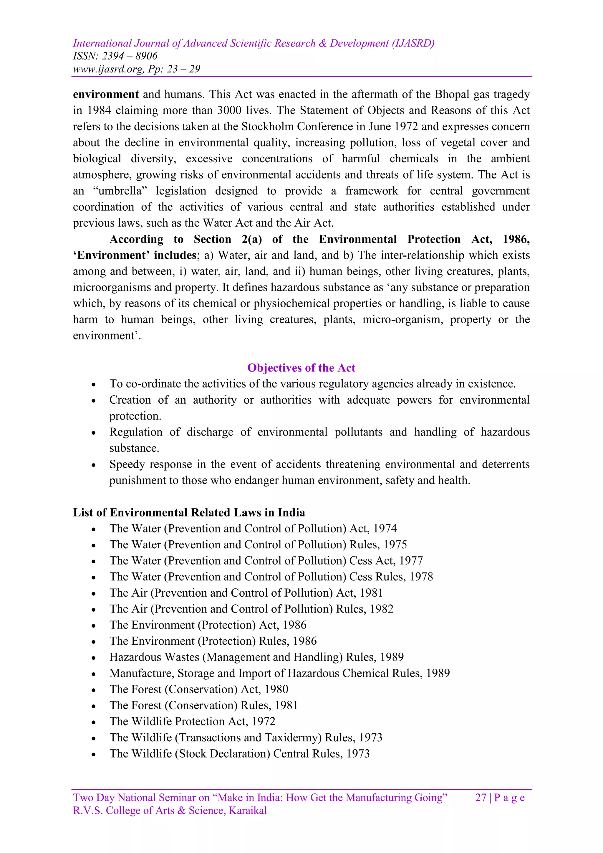 International Journal of Advanced Scientific Research & Development (IJASRD)
ISSN: 2394 – 8906
www.ijasrd.org, Pp: 23 – 29
Two Day National Seminar on “Make in India: How Get the Manufacturing Going” 27 | P a g e
R.V.S. College of Arts & Science, Karaikal
environment and humans. This Act was enacted in the aftermath of the Bhopal gas tragedy
in 1984 claiming more than 3000 lives. The Statement of Objects and Reasons of this Act
refers to the decisions taken at the Stockholm Conference in June 1972 and expresses concern
about the decline in environmental quality, increasing pollution, loss of vegetal cover and
biological diversity, excessive concentrations of harmful chemicals in the ambient
atmosphere, growing risks of environmental accidents and threats of life system. The Act is
an “umbrella” legislation designed to provide a framework for central government
coordination of the activities of various central and state authorities established under
previous laws, such as the Water Act and the Air Act.
According to Section 2(a) of the Environmental Protection Act, 1986,
‘Environment’ includes; a) Water, air and land, and b) The inter-relationship which exists
among and between, i) water, air, land, and ii) human beings, other living creatures, plants,
microorganisms and property. It defines hazardous substance as ‘any substance or preparation
which, by reasons of its chemical or physiochemical properties or handling, is liable to cause
harm to human beings, other living creatures, plants, micro-organism, property or the
environment’.
Objectives of the Act
 To co-ordinate the activities of the various regulatory agencies already in existence.
 Creation of an authority or authorities with adequate powers for environmental
protection.
 Regulation of discharge of environmental pollutants and handling of hazardous
substance.
 Speedy response in the event of accidents threatening environmental and deterrents
punishment to those who endanger human environment, safety and health.
List of Environmental Related Laws in India
 The Water (Prevention and Control of Pollution) Act, 1974
 The Water (Prevention and Control of Pollution) Rules, 1975
 The Water (Prevention and Control of Pollution) Cess Act, 1977
 The Water (Prevention and Control of Pollution) Cess Rules, 1978
 The Air (Prevention and Control of Pollution) Act, 1981
 The Air (Prevention and Control of Pollution) Rules, 1982
 The Environment (Protection) Act, 1986
 The Environment (Protection) Rules, 1986
 Hazardous Wastes (Management and Handling) Rules, 1989
 Manufacture, Storage and Import of Hazardous Chemical Rules, 1989
 The Forest (Conservation) Act, 1980
 The Forest (Conservation) Rules, 1981
 The Wildlife Protection Act, 1972
 The Wildlife (Transactions and Taxidermy) Rules, 1973
 The Wildlife (Stock Declaration) Central Rules, 1973
 