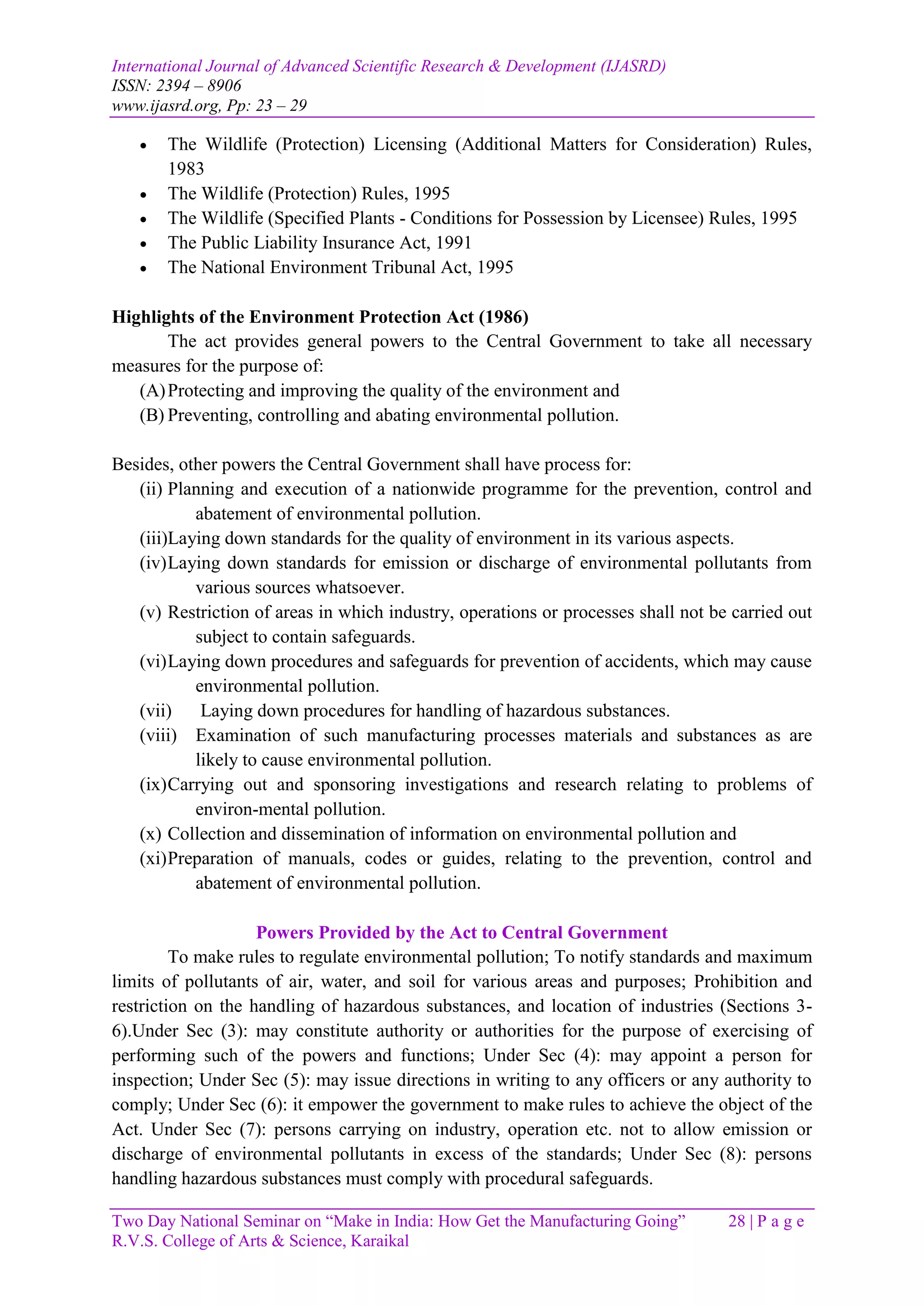 International Journal of Advanced Scientific Research & Development (IJASRD)
ISSN: 2394 – 8906
www.ijasrd.org, Pp: 23 – 29
Two Day National Seminar on “Make in India: How Get the Manufacturing Going” 28 | P a g e
R.V.S. College of Arts & Science, Karaikal
 The Wildlife (Protection) Licensing (Additional Matters for Consideration) Rules,
1983
 The Wildlife (Protection) Rules, 1995
 The Wildlife (Specified Plants - Conditions for Possession by Licensee) Rules, 1995
 The Public Liability Insurance Act, 1991
 The National Environment Tribunal Act, 1995
Highlights of the Environment Protection Act (1986)
The act provides general powers to the Central Government to take all necessary
measures for the purpose of:
(A)Protecting and improving the quality of the environment and
(B) Preventing, controlling and abating environmental pollution.
Besides, other powers the Central Government shall have process for:
(ii) Planning and execution of a nationwide programme for the prevention, control and
abatement of environmental pollution.
(iii)Laying down standards for the quality of environment in its various aspects.
(iv)Laying down standards for emission or discharge of environmental pollutants from
various sources whatsoever.
(v) Restriction of areas in which industry, operations or processes shall not be carried out
subject to contain safeguards.
(vi)Laying down procedures and safeguards for prevention of accidents, which may cause
environmental pollution.
(vii) Laying down procedures for handling of hazardous substances.
(viii) Examination of such manufacturing processes materials and substances as are
likely to cause environmental pollution.
(ix)Carrying out and sponsoring investigations and research relating to problems of
environ-mental pollution.
(x) Collection and dissemination of information on environmental pollution and
(xi)Preparation of manuals, codes or guides, relating to the prevention, control and
abatement of environmental pollution.
Powers Provided by the Act to Central Government
To make rules to regulate environmental pollution; To notify standards and maximum
limits of pollutants of air, water, and soil for various areas and purposes; Prohibition and
restriction on the handling of hazardous substances, and location of industries (Sections 3-
6).Under Sec (3): may constitute authority or authorities for the purpose of exercising of
performing such of the powers and functions; Under Sec (4): may appoint a person for
inspection; Under Sec (5): may issue directions in writing to any officers or any authority to
comply; Under Sec (6): it empower the government to make rules to achieve the object of the
Act. Under Sec (7): persons carrying on industry, operation etc. not to allow emission or
discharge of environmental pollutants in excess of the standards; Under Sec (8): persons
handling hazardous substances must comply with procedural safeguards.
 