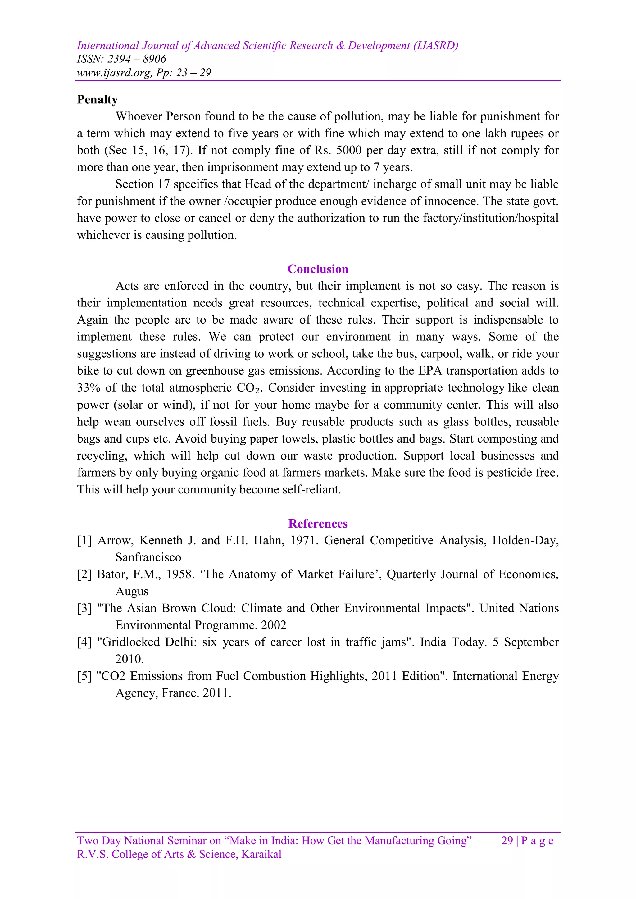 International Journal of Advanced Scientific Research & Development (IJASRD)
ISSN: 2394 – 8906
www.ijasrd.org, Pp: 23 – 29
Two Day National Seminar on “Make in India: How Get the Manufacturing Going” 29 | P a g e
R.V.S. College of Arts & Science, Karaikal
Penalty
Whoever Person found to be the cause of pollution, may be liable for punishment for
a term which may extend to five years or with fine which may extend to one lakh rupees or
both (Sec 15, 16, 17). If not comply fine of Rs. 5000 per day extra, still if not comply for
more than one year, then imprisonment may extend up to 7 years.
Section 17 specifies that Head of the department/ incharge of small unit may be liable
for punishment if the owner /occupier produce enough evidence of innocence. The state govt.
have power to close or cancel or deny the authorization to run the factory/institution/hospital
whichever is causing pollution.
Conclusion
Acts are enforced in the country, but their implement is not so easy. The reason is
their implementation needs great resources, technical expertise, political and social will.
Again the people are to be made aware of these rules. Their support is indispensable to
implement these rules. We can protect our environment in many ways. Some of the
suggestions are instead of driving to work or school, take the bus, carpool, walk, or ride your
bike to cut down on greenhouse gas emissions. According to the EPA transportation adds to
33% of the total atmospheric CO₂. Consider investing in appropriate technology like clean
power (solar or wind), if not for your home maybe for a community center. This will also
help wean ourselves off fossil fuels. Buy reusable products such as glass bottles, reusable
bags and cups etc. Avoid buying paper towels, plastic bottles and bags. Start composting and
recycling, which will help cut down our waste production. Support local businesses and
farmers by only buying organic food at farmers markets. Make sure the food is pesticide free.
This will help your community become self-reliant.
References
[1] Arrow, Kenneth J. and F.H. Hahn, 1971. General Competitive Analysis, Holden-Day,
Sanfrancisco
[2] Bator, F.M., 1958. ‘The Anatomy of Market Failure’, Quarterly Journal of Economics,
Augus
[3] "The Asian Brown Cloud: Climate and Other Environmental Impacts". United Nations
Environmental Programme. 2002
[4] "Gridlocked Delhi: six years of career lost in traffic jams". India Today. 5 September
2010.
[5] "CO2 Emissions from Fuel Combustion Highlights, 2011 Edition". International Energy
Agency, France. 2011.
 