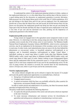 International Journal of Advanced Scientific Research & Development (IJASRD)
ISSN: 2394 – 8906
www.ijasrd.org, Pp: 37 – 41
Two Day National Seminar on “Make in India: How Get the Manufacturing Going” 38 | P a g e
R.V.S. College of Arts & Science, Karaikal
Employment Scenario
To understand the context of the employment planning initiatives in India, a glance at
the employment behaviour vis a vis the urban labour force and the share of the key sectors is
a good starting point for the discussion on employment generation in poverty alleviation.
India possesses one of the largest labour pools in the world. Out of 1 billion populations, 43.6
per cent belongs to the labour force and 41.6 per cent are employed. First, the employment
growth rate is lower than the labour force rate and second, the divide between these two has
grown over the period, the employment growth rate being less than one per cent during the
major part of the last decade and third, the share of organized sector employment in the total
is less than 10 per cent and has decreased over time, pointing out the imperatives of
employment generation in the informal sector.
Employment profile across sectors
Young women are engaged more in the agriculture sector compared to males in rural
areas. However, it is interesting to note that, among young men and women, the share of the
secondary sector exceeds that of the tertiary sector in rural locations. The Mahatma Gandhi
National Rural Employment Guarantee Scheme (MGNREGS), which involves construction
activities, may be an explanation for the dominance of the secondary sector over the tertiary
in rural areas. In other words, rural industrialization does not seem to be the force behind this
phenomenon as own-account worker; in household enterprises (self-employed) as an
employer; and in household enterprises (self-employed) as helper. Casual labour =
individuals working as: casual wage labour in public works other than Mahatma Gandhi
NREGS public works; casual wage labour in Mahatma Gandhi NREGS public works; and
casual wage labour in other types of works. Indeed, looking at more disaggregated figures
shows that the employment share for the construction sector is 13.9 per cent for young men
(aged 15-29) in rural areas compared with 8.6 per cent for the manufacturing sector.5 In the
case of young women, the situation is reversed: the sectorial share for the manufacturing
sector is 10.8 per cent, while it is just 4.6 per cent for the construction sector.
Need for employment policy
The certain inherent strengths that can be utilized to improve the income of its people
and to provide gainful employment opportunities on sustainable basis, which are:
 Strong base of traditional skills not found elsewhere;
 Untapped natural resource;
 A natural environment which has been very profitably utilized by other countries for
high income- environment friendly tourism industry.
In order to sustain growth and employment in its economy, the State Government should
articulate an Employment Policy focusing on:
The policy would need to incorporate the following objectives:
 To exploit the full growth potential of the sectors and sub-sectors which are important
to the state’s Economy.
 To create necessary infrastructure and extension services for diversification of
agriculture and setting up new enterprises in manufacturing or services sector.
 
