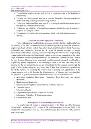 International Journal of Advanced Scientific Research & Development (IJASRD)
ISSN: 2394 – 8906
www.ijasrd.org, Pp: 37 – 41
Two Day National Seminar on “Make in India: How Get the Manufacturing Going” 39 | P a g e
R.V.S. College of Arts & Science, Karaikal
 To rehabilitate people who have suffered loss in employment due to the slowdown in
the economy.
 To assist the self-employed workers to upgrade themselves through provision of
credit, marketing, technological and training facilities.
 To improve prospects of long term growth by creating physical infrastructure such as
transport and communication services.
 To improve the efficiency of utilization of resources already invested in electricity,
irrigation and transport sectors.
 To carry out reforms in delivery of education, health, civic and other community
services.
Approach towards Employment Generation
This would require giving fillip to the economic activities that have traditionally been
the mainstay of the State’s economy and continue to hold significant potential for growth and
employment. Such activities include Agriculture (including Horticulture), Food Processing,
Handicrafts and Handlooms, Tourism etc. It would be equally necessary to ensure
diversification of the State economy, especially expanding the industrial base by promoting
private capital inflows into the State through various incentives and concessions in the initial
stage. The special industrial package announced for Jammu and Kashmir has been a step in
the right direction. The government is taking all possible steps and making all possible efforts
in providing gainful employment to the unemployed youth of the state, but it may not be
possible for the government to provide government jobs to the educated unemployed the
graph of which is increasing at a very faster pace. Under these circumstances possibilities
have to be explored for absorbing the youth by way of creating work opportunities in the
private sector as well. In this direction the following sectors of economy have been identified
for generation of gainful employment opportunities in the state on sustainable basis:-
 Agriculture (including Horticulture, Floriculture, Food Processing and Animal
Husbandry),
 Handlooms and Handicrafts,
 Industries (including Small Scale industries and Rural industries)
 Tourism & travels,
 Education & health,
 Large infrastructure projects (Roads & Railways),
 Information Technology & Telecommunication,
 Construction Sector.
Employment of Women in Organized Sector
The employment of women in organized sector of the State was 360.3 thousand
during 2011-12 accounting for 32.7 percent of the total employment. In the year 2010-11 the
number of women employee was 352.1 thousand showing a share of around 32.5 percent to
total employment.
 