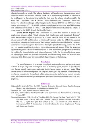 International Journal of Advanced Scientific Research & Development (IJASRD)
ISSN: 2394 – 8906
www.ijasrd.org, Pp: 37 – 41
Two Day National Seminar on “Make in India: How Get the Manufacturing Going” 41 | P a g e
R.V.S. College of Arts & Science, Karaikal
educated unemployed youth. The scheme facilitates self-employment through setting up of
industries/ service and business ventures. The KVIC is implementing the PMEGP schemes as
the nodal agency at the national level and at the State level the scheme is implemented by the
State KVIC Directorate, State KVIB and District Industries and Commerce Centers and
Banks. The total physical target set by the agencies for the year 2009-10 was 1292 nos. with a
margin money target of `1550.00 lakh against which physical achievement was 2440 number
with a financial involvement of `1899.71 lakh. The Government subsidy under the scheme is
being routed by the KVIC through the identified banks.
Assam Bikash Yojana: The Government of Assam has launched a unique self-
employment scheme called “Chief Minister Self Employment and Vocational Training”
under Assam Bikash Yojana in place of CMSY from 2008-09. There are two sectors of the
scheme one is CMSS and the other is Vocational Training. Under the CMSS the educated
unemployed youth of the State are sent for 6 months training in reputed Industrial Units and
Commercial houses throughout the Country. During the period of training, stipend Rs. 4500/
only per month is paid to the trainees by the Government of Assam. While the accepting
organizations get the service of the trainees free of cost, the trainees gain practical experience
by working for 6 months in the said Industrial venture. Under the Vocational training sector
the unemployed youths are provided one month industrial training within the State on their
interested field. The Assam Government fully bears the cost of the training.
Conclusion
The aim of this paper is to provide a profile of youth employment and unemployment
in India. A major long-term challenge in India is that many youth, because of poverty and
poor human capital endowment, participate in the labour market at an early stage. They
cannot afford to remain unemployed for long and, hence, pick up activities characterized by
low labour productivity. In rural and urban areas, among the early labour market entrants,
males are usually in casual wage employment, while their female counterparts tend to be self-
employed.
References
Majumudar,N. A & Lall, Vinay D, 1993: Financial System for Informal Sector: Satellite Banking
Network and Micro Business Development Corporation, SDS
Bhatnagar, K.K, 1992, Informal Baazar in Sikkim, SDS
Lall, Stuti, 1994 Credit to the Decentralised Sector: Constraints and Rationalization of Delivery
System. SDS
Planning Commission, GOI – First Five Year Plan (1951-56), Second Five Year Plan (1961-71), Fifth
Five Year Plan ( 1974-79), Sixth Five Year Plan (1980-85), Seventh Five Year Plan (1985-
90) Vol. 1, Eighth Five year Plan (1992-97) Vol. 1 & Ministry of Urban Affairs &
Employment, 1995, A Compendium of Central Schemes for Urban Employment, Poverty
Alleviation And Housing.
 