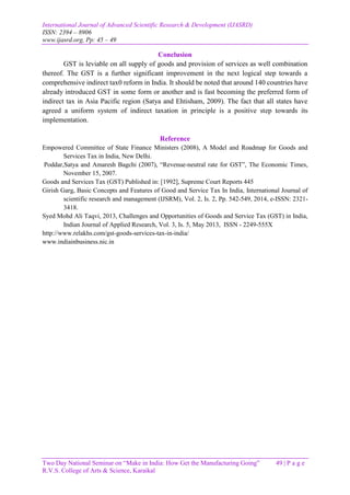 International Journal of Advanced Scientific Research & Development (IJASRD)
ISSN: 2394 – 8906
www.ijasrd.org, Pp: 45 – 49
Two Day National Seminar on “Make in India: How Get the Manufacturing Going” 49 | P a g e
R.V.S. College of Arts & Science, Karaikal
Conclusion
GST is leviable on all supply of goods and provision of services as well combination
thereof. The GST is a further significant improvement in the next logical step towards a
comprehensive indirect tax0 reform in India. It should be noted that around 140 countries have
already introduced GST in some form or another and is fast becoming the preferred form of
indirect tax in Asia Pacific region (Satya and Ehtisham, 2009). The fact that all states have
agreed a uniform system of indirect taxation in principle is a positive step towards its
implementation.
Reference
Empowered Committee of State Finance Ministers (2008), A Model and Roadmap for Goods and
Services Tax in India, New Delhi.
Poddar,Satya and Amaresh Bagchi (2007), “Revenue-neutral rate for GST”, The Economic Times,
November 15, 2007.
Goods and Services Tax (GST) Published in: [1992], Supreme Court Reports 445
Girish Garg, Basic Concepts and Features of Good and Service Tax In India, International Journal of
scientific research and management (IJSRM), Vol. 2, Is. 2, Pp. 542-549, 2014, e-ISSN: 2321-
3418.
Syed Mohd Ali Taqvi, 2013, Challenges and Opportunities of Goods and Service Tax (GST) in India,
Indian Journal of Applied Research, Vol. 3, Is. 5, May 2013, ISSN - 2249-555X
http://www.relakhs.com/gst-goods-services-tax-in-india/
www.indiainbusiness.nic.in
 