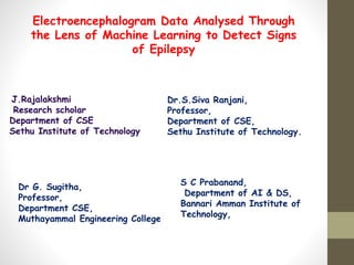 Electroencephalogram Data Analysed Through
the Lens of Machine Learning to Detect Signs
of Epilepsy
J.Rajalakshmi
Research scholar
Department of CSE
Sethu Institute of Technology
Dr.S.Siva Ranjani,
Professor,
Department of CSE,
Sethu Institute of Technology.
Dr G. Sugitha,
Professor,
Department CSE,
Muthayammal Engineering College
S C Prabanand,
Department of AI & DS,
Bannari Amman Institute of
Technology,
 