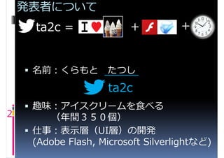 発表者について
      ta2c =              +          +


     名前：くらもと        たつし
                     ta2c
     趣味：アイスクリームを食べる
2        （年間３５０個）
     仕事：表示層（UI層）の開発
      (Adobe Flash, Microsoft Silverlightなど)
 