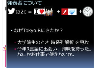 発表者について
     ta2c =      +     +


     なぜTokyo.Rにきたか？

      大学院生のとき 時系列解析 を専攻
3     今年R言語に出会い、興味を持った。
      なにかお仕事で使えないか。
 